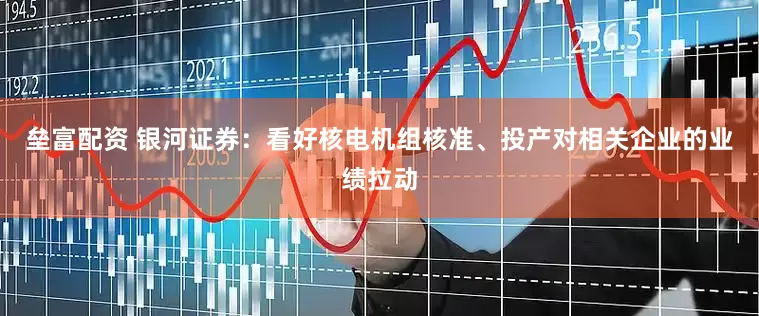 垒富配资 银河证券：看好核电机组核准、投产对相关企业的业绩拉动