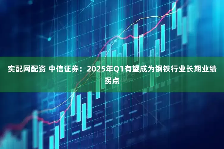 实配网配资 中信证券：2025年Q1有望成为钢铁行业长期业绩拐点
