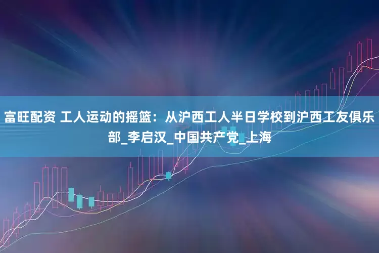 富旺配资 工人运动的摇篮：从沪西工人半日学校到沪西工友俱乐部_李启汉_中国共产党_上海