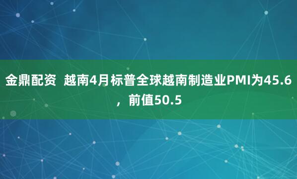 金鼎配资  越南4月标普全球越南制造业PMI为45.6，前值50.5