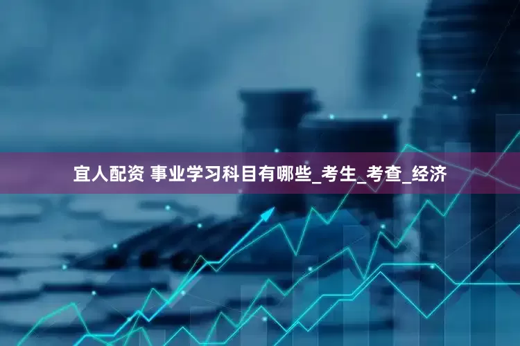 宜人配资 事业学习科目有哪些_考生_考查_经济