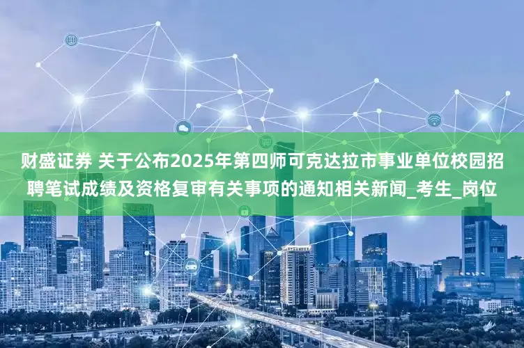 财盛证券 关于公布2025年第四师可克达拉市事业单位校园招聘笔试成绩及资格复审有关事项的通知相关新闻_考生_岗位