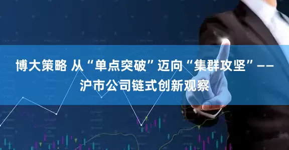 博大策略 从“单点突破”迈向“集群攻坚”——沪市公司链式创新观察