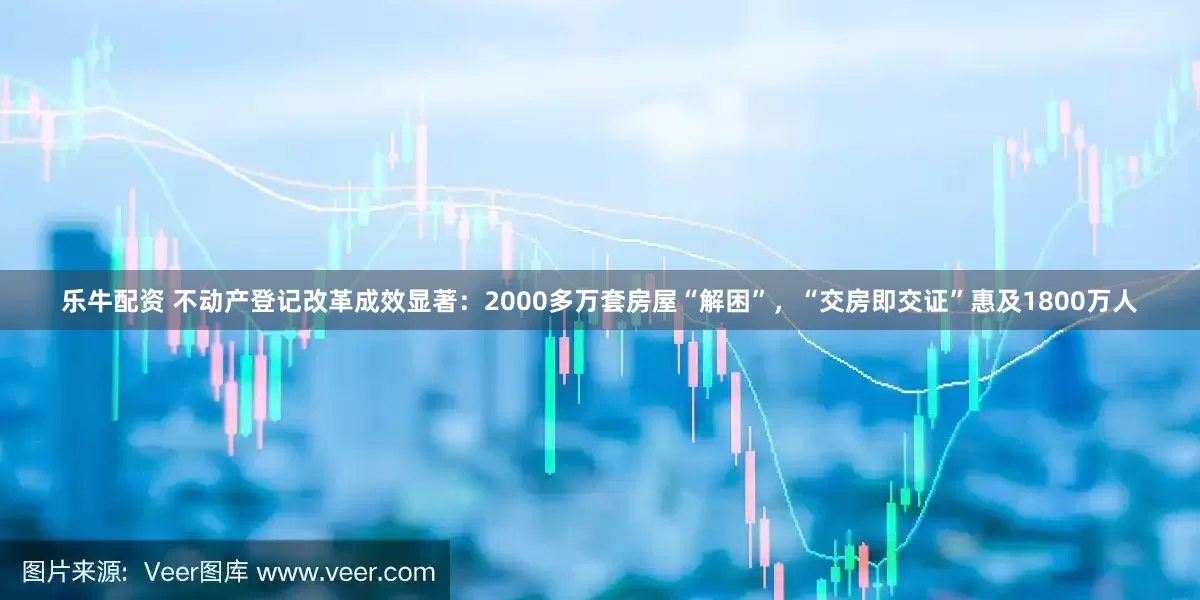 乐牛配资 不动产登记改革成效显著：2000多万套房屋“解困”，“交房即交证”惠及1800万人