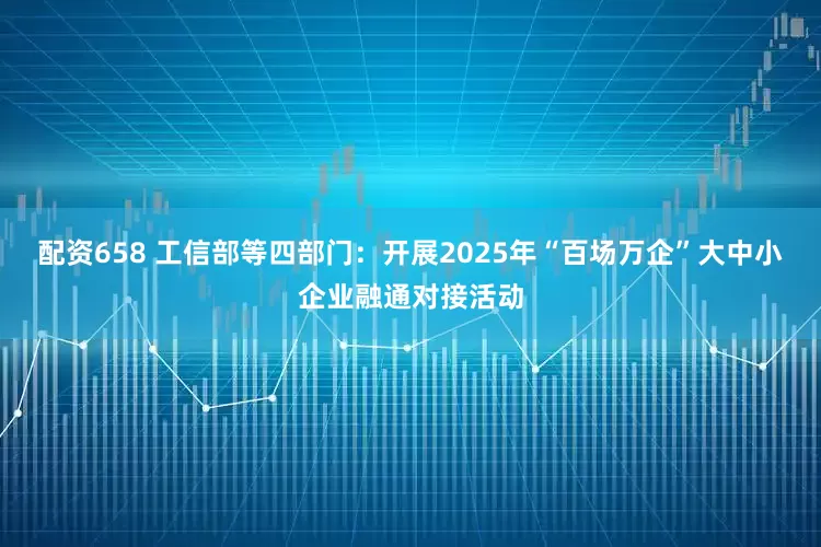 配资658 工信部等四部门：开展2025年“百场万企”大中小企业融通对接活动