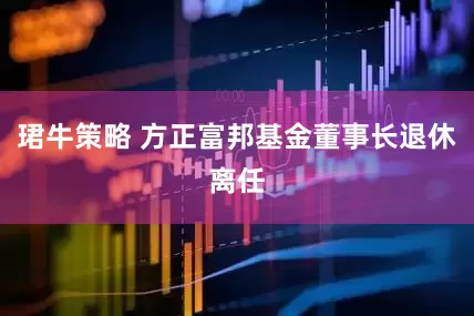 珺牛策略 方正富邦基金董事长退休离任