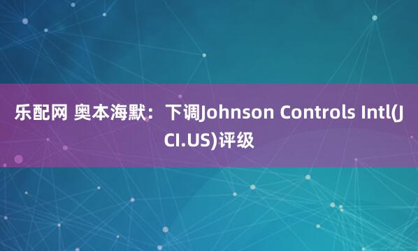 乐配网 奥本海默：下调Johnson Controls Intl(JCI.US)评级