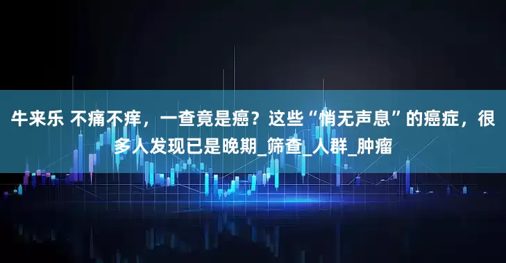 牛来乐 不痛不痒，一查竟是癌？这些“悄无声息”的癌症，很多人发现已是晚期_筛查_人群_肿瘤
