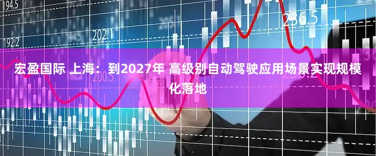 宏盈国际 上海：到2027年 高级别自动驾驶应用场景实现规模化落地