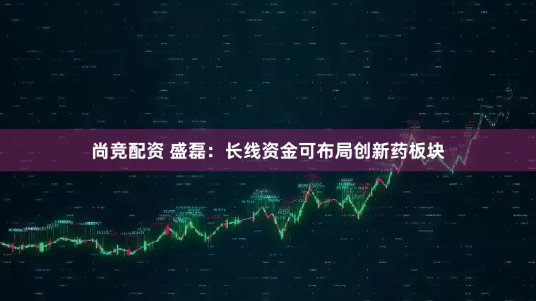 尚竞配资 盛磊：长线资金可布局创新药板块