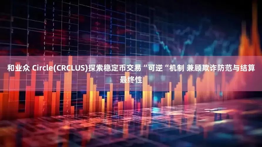 和业众 Circle(CRCLUS)探索稳定币交易“可逆“机制 兼顾欺诈防范与结算最终性