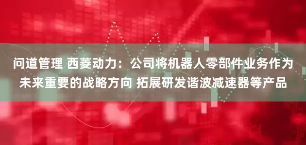 问道管理 西菱动力：公司将机器人零部件业务作为未来重要的战略方向 拓展研发谐波减速器等产品