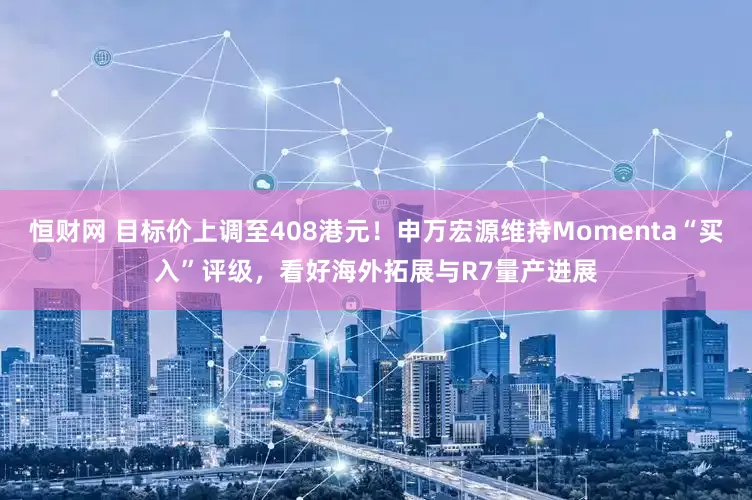 恒财网 目标价上调至408港元！申万宏源维持Momenta“买入”评级，看好海外拓展与R7量产进展