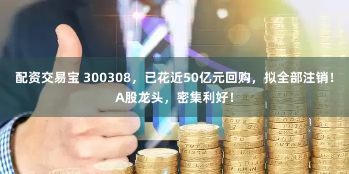 配资交易宝 300308，已花近50亿元回购，拟全部注销！A股龙头，密集利好！