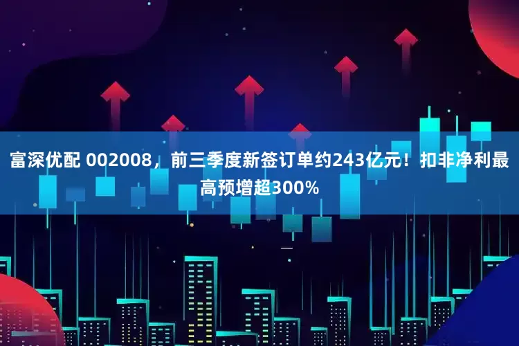 富深优配 002008，前三季度新签订单约243亿元！扣非净利最高预增超300%