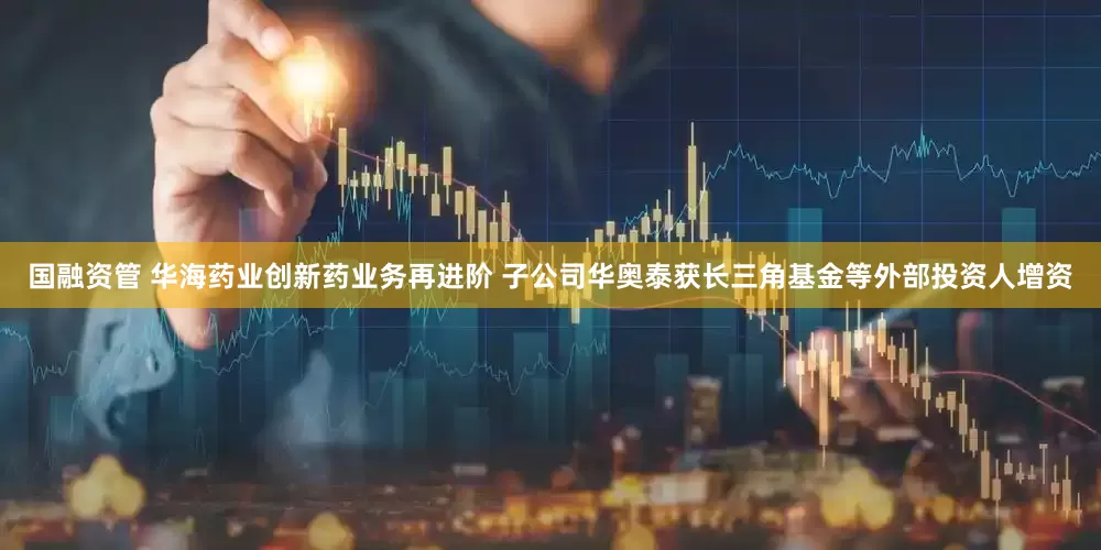 国融资管 华海药业创新药业务再进阶 子公司华奥泰获长三角基金等外部投资人增资